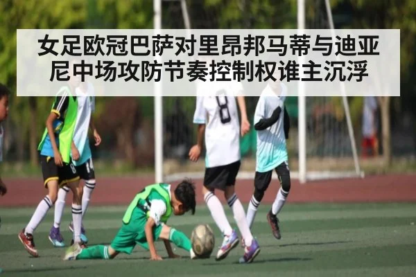 女足欧冠巴萨对里昂邦马蒂与迪亚尼中场攻防节奏控制权谁主沉浮